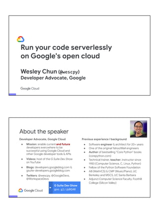 Run your code serverlessly
on Google's open cloud
Wesley Chun (@wescpy)
Developer Advocate, Google
Developer Advocate, Google Cloud
● Mission: enable current and future
developers everywhere to be
successful using Google Cloud and
other Google developer tools & APIs
● Videos: host of the G Suite Dev Show
on YouTube
● Blogs: developers.googleblog.com &
gsuite-developers.googleblog.com
● Twitters: @wescpy, @GoogleDevs,
@WorkspaceDevs
G Suite Dev Show
goo.gl/JpBQ40
About the speaker
Previous experience / background
● Software engineer & architect for 20+ years
● One of the original Yahoo!Mail engineers
● Author of bestselling "Core Python" books
(corepython.com)
● Technical trainer, teacher, instructor since
1983 (Computer Science, C, Linux, Python)
● Fellow of the Python Software Foundation
● AB (Math/CS) & CMP (Music/Piano), UC
Berkeley and MSCS, UC Santa Barbara
● Adjunct Computer Science Faculty, Foothill
College (Silicon Valley)
 