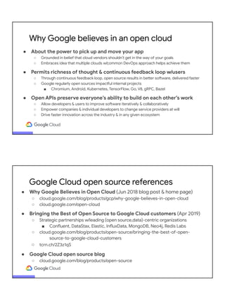 ● About the power to pick up and move your app
○ Grounded in belief that cloud vendors shouldn’t get in the way of your goals
○ Embraces idea that multiple clouds w/common DevOps approach helps achieve them
● Permits richness of thought & continuous feedback loop w/users
○ Through continuous feedback loop, open source results in better software, delivered faster
○ Google regularly open sources impactful internal projects
■ Chromium, Android, Kubernetes, TensorFlow, Go, V8, gRPC, Bazel
● Open APIs preserve everyone’s ability to build on each other’s work
○ Allow developers & users to improve software iteratively & collaboratively
○ Empower companies & individual developers to change service providers at will
○ Drive faster innovation across the industry & in any given ecosystem
Why Google believes in an open cloud
● Why Google Believes in Open Cloud (Jun 2018 blog post & home page)
○ cloud.google.com/blog/products/gcp/why-google-believes-in-open-cloud
○ cloud.google.com/open-cloud
● Bringing the Best of Open Source to Google Cloud customers (Apr 2019)
○ Strategic partnerships w/leading {open source,data}-centric organizations
■ Confluent, DataStax, Elastic, InfluxData, MongoDB, Neo4j, Redis Labs
○ cloud.google.com/blog/products/open-source/bringing-the-best-of-open-
source-to-google-cloud-customers
○ tcrn.ch/2Z3z1qS
● Google Cloud open source blog
○ cloud.google.com/blog/products/open-source
Google Cloud open source references
 
