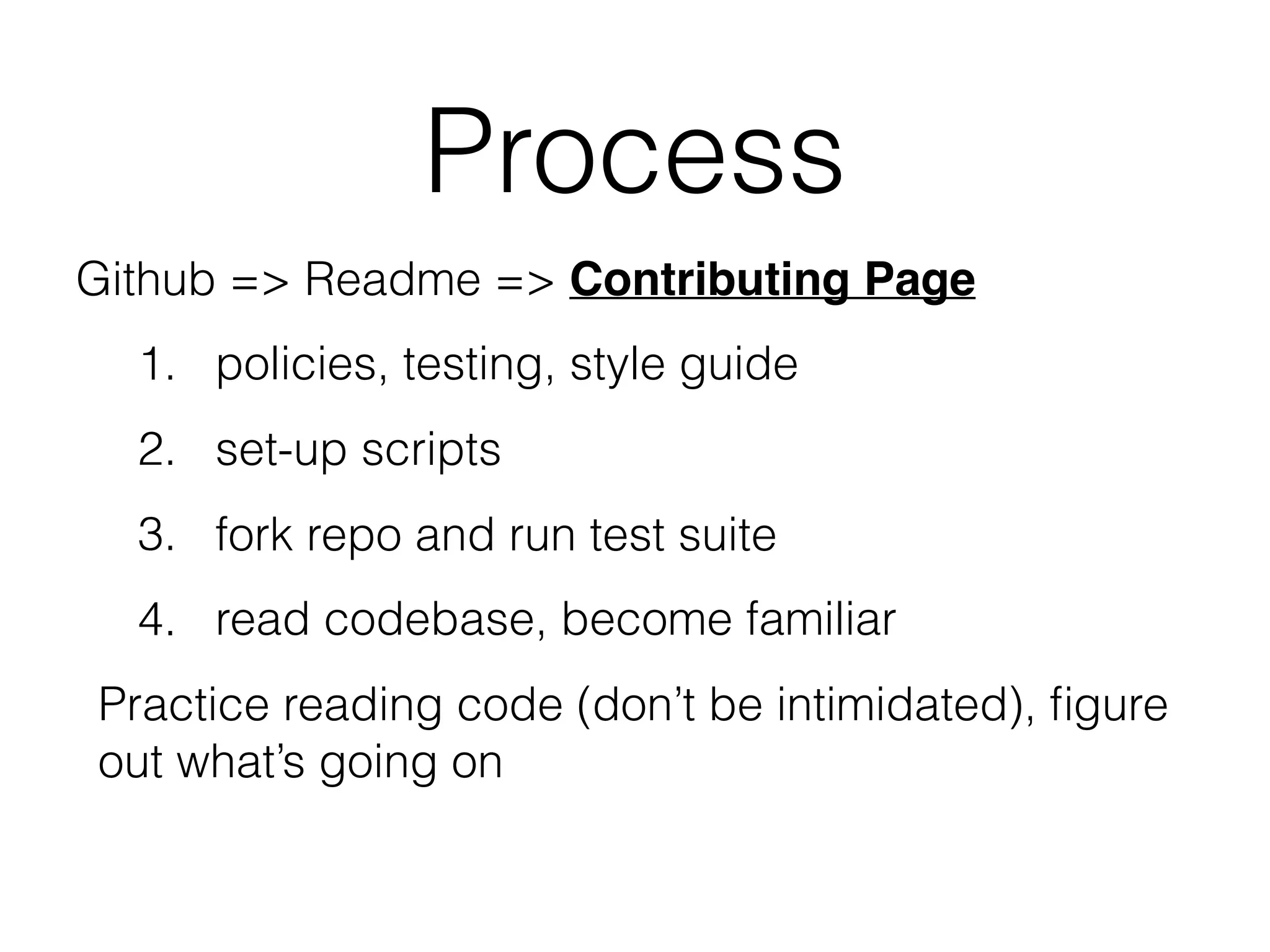 Process
Github => Readme => Contributing Page
1. policies, testing, style guide
2. set-up scripts
3. fork repo and run test suite
4. read codebase, become familiar
Practice reading code (don’t be intimidated), ﬁgure
out what’s going on
 