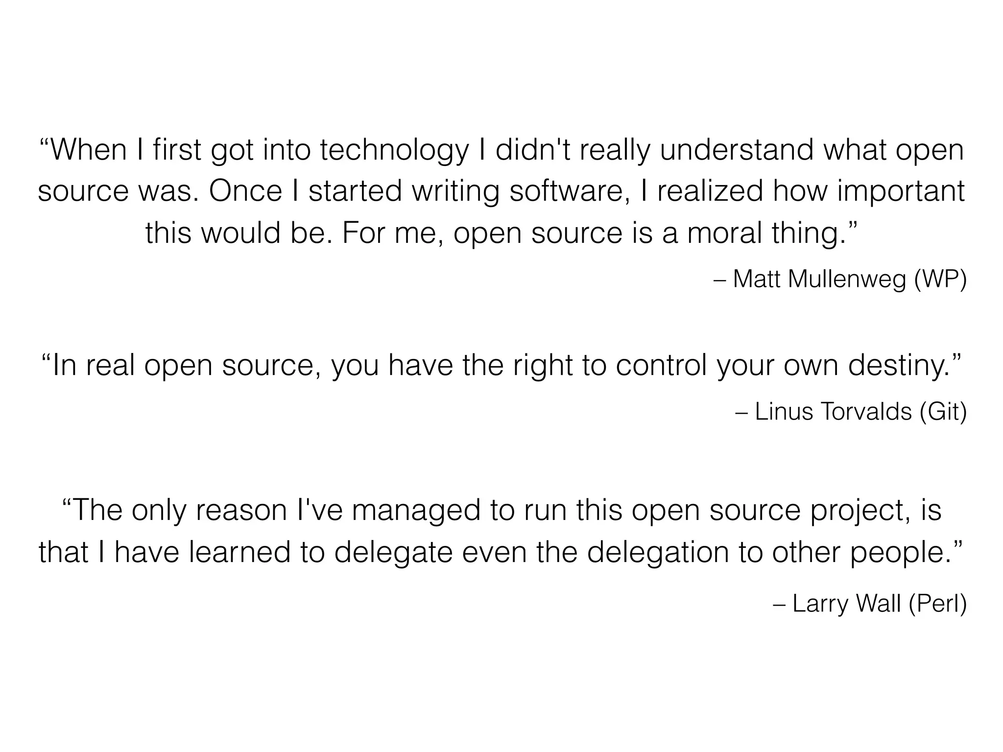 “When I ﬁrst got into technology I didn't really understand what open
source was. Once I started writing software, I realized how important
this would be. For me, open source is a moral thing.”
– Matt Mullenweg (WP)
“In real open source, you have the right to control your own destiny.”
– Linus Torvalds (Git)
“The only reason I've managed to run this open source project, is
that I have learned to delegate even the delegation to other people.”
– Larry Wall (Perl)
 
