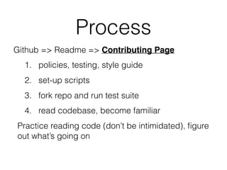 Process
Github => Readme => Contributing Page
1. policies, testing, style guide
2. set-up scripts
3. fork repo and run test suite
4. read codebase, become familiar
Practice reading code (don’t be intimidated), ﬁgure
out what’s going on
 