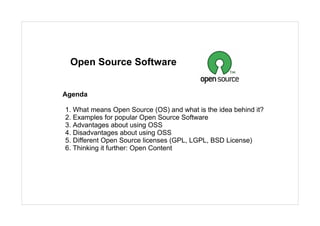 Open Source Software


Agenda

1. What means Open Source (OS) and what is the idea behind it?
2. Examples for popular Open Source Software
3. Advantages about using OSS
4. Disadvantages about using OSS
5. Different Open Source licenses (GPL, LGPL, BSD License)
6. Thinking it further: Open Content