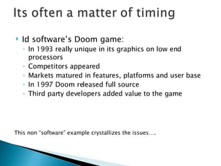 Id software’s Doom game:  In 1993 really unique in its graphics on low end processors  Competitors appeared  Markets matured in features, platforms and user base In 1997 Doom released full source Third party developers added value to the game This non “software” example crystallizes the issues….  