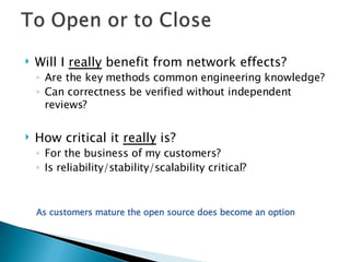 Will I  really  benefit from network effects?  Are the key methods common engineering knowledge? Can correctness be verified without independent reviews? How critical it  really  is? For the business of my customers? Is reliability/stability/scalability critical?  As customers mature the open source does become an option 