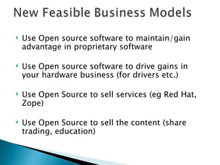 Use Open source software to maintain/gain advantage in proprietary software Use Open source software to drive gains in your hardware business (for drivers etc.) Use Open Source to sell services (eg Red Hat, Zope) Use Open Source to sell the content (share trading, education)  