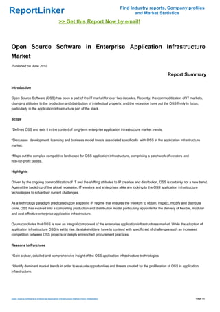 Find Industry reports, Company profiles
ReportLinker                                                                                    and Market Statistics
                                               >> Get this Report Now by email!



Open Source Software in Enterprise Application Infrastructure
Market
Published on June 2010

                                                                                                              Report Summary

Introduction


Open Source Software (OSS) has been a part of the IT market for over two decades. Recently, the commoditization of IT markets,
changing attitudes to the production and distribution of intellectual property, and the recession have put the OSS firmly in focus,
particularly in the application infrastructure part of the stack.


Scope


*Defines OSS and sets it in the context of long-term enterprise application infrastructure market trends.


*Discusses development, licensing and business model trends associated specifically with OSS in the application infrastructure
market.


*Maps out the complex competitive landscape for OSS application infrastructure, comprising a patchwork of vendors and
non-for-profit bodies.


Highlights


Driven by the ongoing commoditization of IT and the shifting attitudes to IP creation and distribution, OSS is certainly not a new trend.
Against the backdrop of the global recession, IT vendors and enterprises alike are looking to the OSS application infrastructure
technologies to solve their current challenges.


As a technology paradigm predicated upon a specific IP regime that ensures the freedom to obtain, inspect, modify and distribute
code, OSS has evolved into a compelling production and distribution model particularly apposite for the delivery of flexible, modular
and cost-effective enterprise application infrastructure.


Ovum concludes that OSS is now an integral component of the enterprise application infrastructures market. While the adoption of
application infrastructure OSS is set to rise, its stakeholders have to contend with specific set of challenges such as increased
competition between OSS projects or deeply entrenched procurement practices.


Reasons to Purchase


*Gain a clear, detailed and comprehensive insight of the OSS application infrastructure technologies.


*Identify dominant market trends in order to evaluate opportunities and threats created by the proliferation of OSS in application
infrastructure.




Open Source Software in Enterprise Application Infrastructure Market (From Slideshare)                                           Page 1/5
 