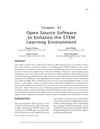 569
Copyright © 2014, IGI Global. Copying or distributing in print or electronic forms without written permission of IGI Global is prohibited.
Chapter 42
DOI: 10.4018/978-1-4666-6046-5.ch042
Open Source Software
to Enhance the STEM
Learning Environment
ABSTRACT
This chapter examines the use of Open Source Software (OSS) technologies that can be used to improve
the learning of Science, Technology, Engineering, and Mathematics (STEM). Explored are the various
methods that can be utilized to improve the percentage of STEM majors in the American educational sys-
tem with resources such as: Open Source as Alternative (OSALT), virtualization, cloud computing, Linux
distributions, open source programming, and open source hardware platforms. Increasing the amount
of students that pursue STEM majors is important because the projected job growth in the STEM field
compared to non-STEM jobs is 33%. OSALT provides cost-effective alternatives to commercial products
suchasMicrosoftOfficeSuiteandAdobePhotoshop.Second,creatingVirtualMachines(VMs)isanother
avenue to teach complex concepts in computer science, engineering, and Information Technology (IT).
Third, cloud computing is an inexpensive way for clients to access information from multiple locations
and devices. Fourth, universities can use the Operating System (OS) Linux and its various distributions
as replacements for commercial operating systems like Windows in order to reduce IT costs. Lastly, open
source programming languages like Python and their associated Integrated Development Environments
(IDEs) provide comprehensive facilities for software engineers for application development or testing.
INTRODUCTION
This encyclopaedia chapter focuses on the
evaluation and integration of OSS technologies
to enhance the learning of STEM majors in the
classroom.AstheSTEMmajorsatvariousinstitu-
tions are looking for creative methods to increase
their footprint at a fraction of the cost then OSS is
vitaltocontinuedgrowth.Technologiesreviewed
include software languages, IDEs, virtualization,
and integrated learning management systems
(LMS).Thischapterwillreviewmultiplemethods
of implementing OSS into curriculum to enhance
the learning environment.
Maurice Dawson
University of Missouri-St. Louis, USA
Imad Al Saeed
Colorado Technical University, USA
Jorja Wright
Florida Institute of Technology, USA
Festus Onyegbula
University of Maryland University College,
USA
 