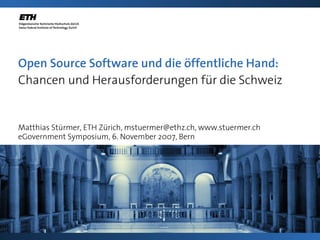 Open Source Software und die öffentliche Hand:
Chancen und Herausforderungen für die Schweiz


Matthias Stürmer, ETH Zürich, mstuermer@ethz.ch, www.stuermer.ch
eGovernment Symposium, 6. November 2007, Bern