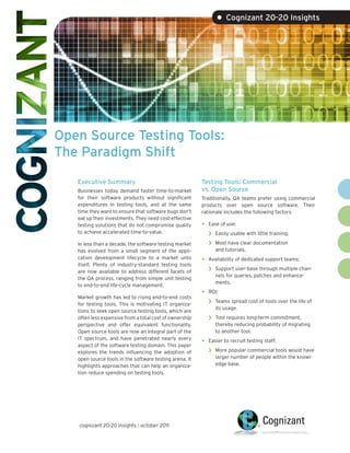 • Cognizant 20-20 Insights




Open Source Testing Tools:
The Paradigm Shift

   Executive Summary                                     Testing Tools: Commercial
   Businesses today demand faster time-to-market         vs. Open Source
   for their software products without significant       Traditionally, QA teams prefer using commercial
   expenditures in testing tools, and at the same        products over open source software. Their
   time they want to ensure that software bugs don’t     rationale includes the following factors.
   eat up their investments. They need cost-effective
   testing solutions that do not compromise quality      •   Ease of use:
   to achieve accelerated time-to-value.                     >   Easily usable with little training.

   In less than a decade, the software testing market        >   Most have clear documentation
   has evolved from a small segment of the appli-                and tutorials.
   cation development lifecycle to a market unto         •   Availability of dedicated support teams:
   itself. Plenty of industry-standard testing tools
   are now available to address different facets of          >   Support user-base through multiple chan-
                                                                 nels for queries, patches and enhance-
   the QA process, ranging from simple unit testing
                                                                 ments.
   to end-to-end life-cycle management.
                                                         •   ROI:
   Market growth has led to rising end-to-end costs
   for testing tools. This is motivating IT organiza-        >   Teams spread cost of tools over the life of
                                                                 its usage.
   tions to seek open source testing tools, which are
   often less expensive from a total cost of ownership       >   Tool requires long-term commitment,
   perspective and offer equivalent functionality.               thereby reducing probability of migrating
   Open source tools are now an integral part of the             to another tool.
   IT spectrum, and have penetrated nearly every
   aspect of the software testing domain. This paper
                                                         •   Easier to recruit testing staff:

   explores the trends influencing the adoption of           >   More popular commercial tools would have
   open source tools in the software testing arena. It           larger number of people within the knowl-
   highlights approaches that can help an organiza-              edge base.
   tion reduce spending on testing tools.




   cognizant 20-20 insights | october 2011
 