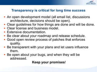 Transparency is critical for long time success
●

●
●
●
●
●

●

●

An open development model (all email list, discussions
architecture, decisions should be open).
Clear guidelines for how things are done and will be done.
Clear license and business model.
Extensive documentation.
Be clear about your roadmap and release schedule.
Good open review process of patches that enforces
quality.
Be transparent with your plans and let users influence
them.
Be open about your bugs, and when they will be
addressed.
Keep your promises!

 