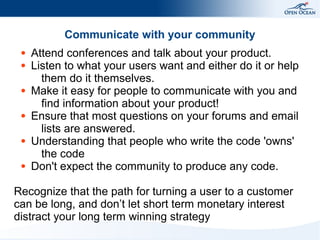 Communicate with your community
●
●

●

●

●

●

Attend conferences and talk about your product.
Listen to what your users want and either do it or help
them do it themselves.
Make it easy for people to communicate with you and
find information about your product!
Ensure that most questions on your forums and email
lists are answered.
Understanding that people who write the code 'owns'
the code
Don't expect the community to produce any code.

Recognize that the path for turning a user to a customer
can be long, and don’t let short term monetary interest
distract your long term winning strategy

 