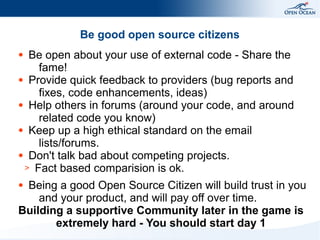 Be good open source citizens
Be open about your use of external code - Share the
fame!
● Provide quick feedback to providers (bug reports and
fixes, code enhancements, ideas)
● Help others in forums (around your code, and around
related code you know)
● Keep up a high ethical standard on the email
lists/forums.
● Don't talk bad about competing projects.
> Fact based comparision is ok.
●

Being a good Open Source Citizen will build trust in you
and your product, and will pay off over time.
Building a supportive Community later in the game is
extremely hard - You should start day 1
●

 