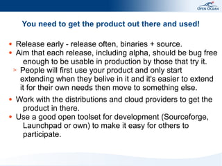 You need to get the product out there and used!
Release early - release often, binaries + source.
● Aim that each release, including alpha, should be bug free
enough to be usable in production by those that try it.
> People will first use your product and only start
extending when they belive in it and it's easier to extend
it for their own needs then move to something else.
●

●

●

Work with the distributions and cloud providers to get the
product in there.
Use a good open toolset for development (Sourceforge,
Launchpad or own) to make it easy for others to
participate.

 
