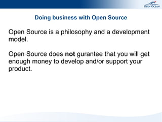 Doing business with Open Source

Open Source is a philosophy and a development
model.
Open Source does not gurantee that you will get
enough money to develop and/or support your
product.

 