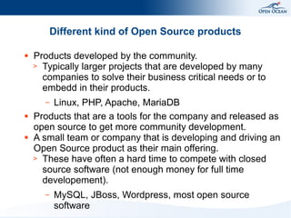Different kind of Open Source products
●

Products developed by the community.
> Typically larger projects that are developed by many
companies to solve their business critical needs or to
embedd in their products.
Linux, PHP, Apache, MariaDB
Products that are a tools for the company and released as
open source to get more community development.
A small team or company that is developing and driving an
Open Source product as their main offering.
> These have often a hard time to compete with closed
source software (not enough money for full time
developement).
–

●

●

–

MySQL, JBoss, Wordpress, most open source
software

 