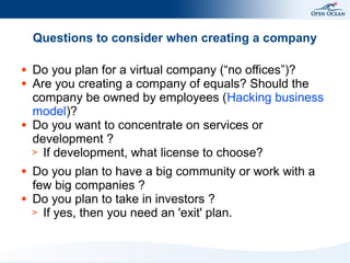 Questions to consider when creating a company
●
●

●

●

●

Do you plan for a virtual company (“no offices”)?
Are you creating a company of equals? Should the
company be owned by employees (Hacking business
model)?
Do you want to concentrate on services or
development ?
> If development, what license to choose?
Do you plan to have a big community or work with a
few big companies ?
Do you plan to take in investors ?
> If yes, then you need an 'exit' plan.

 