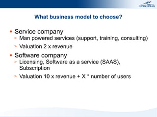 What business model to choose?
●

Service company
>
>

●

Man powered services (support, training, consulting)
Valuation 2 x revenue

Software company
>

Licensing, Software as a service (SAAS),
Subscription

>

Valuation 10 x revenue + X * number of users

 