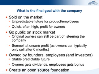 What is the final goal with the company
●

Sold on the market
>
>

●

Unpredictable future for product/employees
Quick, often high, profit for owners

Go public on stock market
>
>

●

Original owners can still be part of steering the
company
Somewhat unsure profit (as owners can typically
only sell after 6 months)

Owned by founders, employees (and investors)
>
>

●

Stable predictable future
Owners gets dividends, employees gets bonus

Create an open source foundation

 