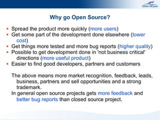 Why go Open Source?
●
●

●
●

●

Spread the product more quickly (more users)
Get some part of the development done elsewhere (lower
cost)
Get things more tested and more bug reports (higher quality)
Possible to get development done in 'not business critical'
directions (more useful product)
Easier to find good developers, partners and customers
The above means more market recognition, feedback, leads,
business, partners and sell opportunities and a strong
trademark.
In general open source projects gets more feedback and
better bug reports than closed source project.

 