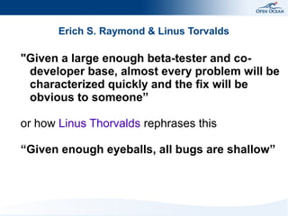 Erich S. Raymond & Linus Torvalds

"Given a large enough beta-tester and codeveloper base, almost every problem will be
characterized quickly and the fix will be
obvious to someone”
or how Linus Thorvalds rephrases this
“Given enough eyeballs, all bugs are shallow”

 