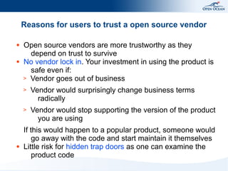 Reasons for users to trust a open source vendor
●

●

Open source vendors are more trustworthy as they
depend on trust to survive
No vendor lock in. Your investment in using the product is
safe even if:
> Vendor goes out of business
>
>

●

Vendor would surprisingly change business terms
radically
Vendor would stop supporting the version of the product
you are using

If this would happen to a popular product, someone would
go away with the code and start maintain it themselves
Little risk for hidden trap doors as one can examine the
product code

 
