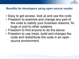 Benefits for developers using open source vendor
●
●

●
●

Easy to get access, look at and use the code
Freedom to examine and change any part of
the code to satisfy your business reasons, fix
bugs or port to other systems.
Freedom to find anyone to do the above
Freedom to use (read, build and change) the
code and redistribute the code in an open
source environment.

 