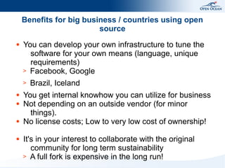 Benefits for big business / countries using open
source
●

You can develop your own infrastructure to tune the
software for your own means (language, unique
requirements)
> Facebook, Google
>

●
●

●

●

Brazil, Iceland

You get internal knowhow you can utilize for business
Not depending on an outside vendor (for minor
things).
No license costs; Low to very low cost of ownership!
It's in your interest to collaborate with the original
community for long term sustainability
> A full fork is expensive in the long run!

 