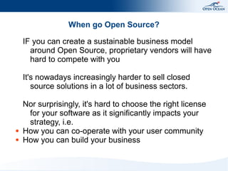 When go Open Source?
IF you can create a sustainable business model
around Open Source, proprietary vendors will have
hard to compete with you
It's nowadays increasingly harder to sell closed
source solutions in a lot of business sectors.

●
●

Nor surprisingly, it's hard to choose the right license
for your software as it significantly impacts your
strategy, i.e.
How you can co-operate with your user community
How you can build your business

 