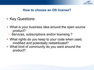 How to choose an OS license?
●

●

●

●

Key Questions:
What is your business idea around the open source
product?
> Services, subscriptions and/or licensing ?
What rights do you keep to your code when used,
modified and potentially redistributed?
What kind of community do you want around the
product?

 