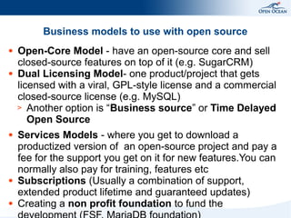 Business models to use with open source
●

●

●

●

●

Open-Core Model - have an open-source core and sell
closed-source features on top of it (e.g. SugarCRM)
Dual Licensing Model- one product/project that gets
licensed with a viral, GPL-style license and a commercial
closed-source license (e.g. MySQL)
> Another option is “Business source” or Time Delayed
Open Source
Services Models - where you get to download a
productized version of an open-source project and pay a
fee for the support you get on it for new features.You can
normally also pay for training, features etc
Subscriptions (Usually a combination of support,
extended product lifetime and guaranteed updates)
Creating a non profit foundation to fund the

 