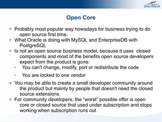 Open Core
●

●

●

Probably most popular way nowadays for business trying to do
open source first time.
What Oracle is doing with MySQL and EnterpriseDB with
PostgreSQL
Is not an open source business model, because it uses closed
components and most of the benefits open source developers
expect from the product is gone:
>
You can't change, modify, port or redistribute the code
>

●

●

You are locked to one vendor

You may be able to create a small developer community around
the product but mainly by people that doesn't need the closed
source extensions.
For community developers, the “worst” possible offer is open
core or closed source that used under subscription and stops
working when subscription runs out

 
