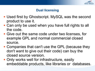 Dual licensing
●

●

●

●

●

Used first by Ghostscript. MySQL was the second
product to use it.
Can only be used when you have full rights to all
the code.
Give out the same code under two licenses, for
example GPL and normal commercial closed
source.
Companies that can't use the GPL (because they
don't want to give out their code) can buy the
closed source version.
Only works well for infrastructure, easily
embeddable products, like libraries or databases.

 