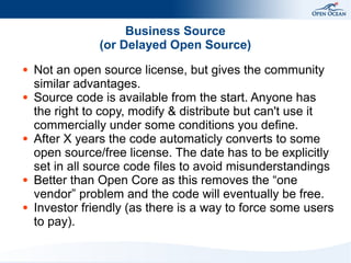 Business Source
(or Delayed Open Source)
●

●

●

●

●

Not an open source license, but gives the community
similar advantages.
Source code is available from the start. Anyone has
the right to copy, modify & distribute but can't use it
commercially under some conditions you define.
After X years the code automaticly converts to some
open source/free license. The date has to be explicitly
set in all source code files to avoid misunderstandings
Better than Open Core as this removes the “one
vendor” problem and the code will eventually be free.
Investor friendly (as there is a way to force some users
to pay).

 