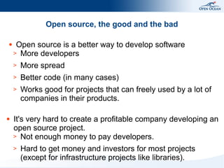 Open source, the good and the bad
●

Open source is a better way to develop software
> More developers
>
>

Better code (in many cases)

>

●

More spread
Works good for projects that can freely used by a lot of
companies in their products.

It's very hard to create a profitable company developing an
open source project.
> Not enough money to pay developers.
>

Hard to get money and investors for most projects
(except for infrastructure projects like libraries).

 