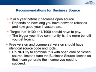 Recommendations for Business Source
●

●

●

3 or 5 year before it becomes open source.
> Depends on how long you have between releases
and how good your investors are.
Target that 1/100 or 1/1000 should have to pay.
> The bigger your 'free community' is, the more benefit
you get from it.
Free version and commersal version should have
identical source code and tools.
> Do NOT try to combine this with open core or closed
source. Instead tune the Business Source license so
that it can generate the income you need to
succeed.

 