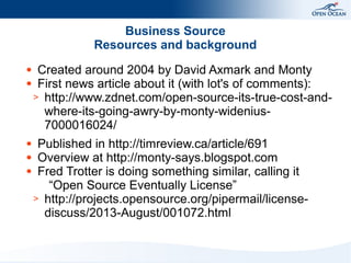 Business Source
Resources and background
Created around 2004 by David Axmark and Monty
● First news article about it (with lot's of comments):
> http://www.zdnet.com/open-source-its-true-cost-andwhere-its-going-awry-by-monty-widenius7000016024/
●

Published in http://timreview.ca/article/691
● Overview at http://monty-says.blogspot.com
● Fred Trotter is doing something similar, calling it
“Open Source Eventually License”
> http://projects.opensource.org/pipermail/licensediscuss/2013-August/001072.html
●

 