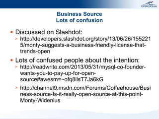 Business Source
Lots of confusion
●

Discussed on Slashdot:
>

●

http://developers.slashdot.org/story/13/06/26/155221
5/monty-suggests-a-business-friendly-license-thattrends-open

Lots of confused people about the intention:
>

http://readwrite.com/2013/05/31/mysql-co-founderwants-you-to-pay-up-for-opensource#awesm=~ofq8ilsT7Ja6kG

>

http://channel9.msdn.com/Forums/Coffeehouse/Busi
ness-source-Is-it-really-open-source-at-this-pointMonty-Widenius

 