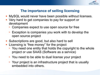 The importance of selling licensing
●
●

MySQL would never have been possible without licenses.
Very hard to get companies to pay for support or
development
> Companies expect to use open source for free
>

●
●

Exception is companies you work with to develop the
open source project

Subscriptions are good, but also hard to sell
Licensing is “free money” for the project
> You need one entity that holds the copyright to the whole
project or use SAAS (Software as a service)
>

You need to be able to dual license your project

>

Your project is an infrastructure project that is usually
embedded into others.

 