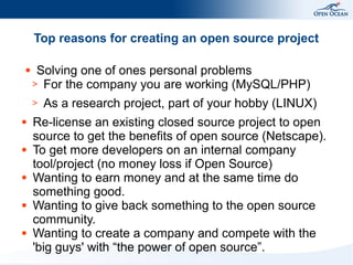 Top reasons for creating an open source project
●

Solving one of ones personal problems
> For the company you are working (MySQL/PHP)
>

●

●

●

●

●

As a research project, part of your hobby (LINUX)

Re-license an existing closed source project to open
source to get the benefits of open source (Netscape).
To get more developers on an internal company
tool/project (no money loss if Open Source)
Wanting to earn money and at the same time do
something good.
Wanting to give back something to the open source
community.
Wanting to create a company and compete with the
'big guys' with “the power of open source”.

 