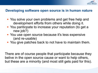 Developing software open source is in human nature
●

●

●

●

You solve your own problems and get free help and
development efforts from others while doing it.
You pariticpate to increase your reputation (to get a
new job?)
You use open source because it's less expensive
(and re-usable)
You give patches back to not have to maintain them.

There are of course people that participate because they
belive in the open source cause or want to help others,
but these are a minority (and most still gets paid for this).

 
