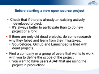 Before starting a new open source project
●

●

●

Check that if there is already an existing actively
developed project.
> It's always better to participate than to do new
project or a fork!
If there are only old dead projects, do some research
why they failed and learn from their misstakes.
> Sourceforge, Github and Launchpad is filled with
dead projects.
Find a company or a group of users that wants to work
with you to define the scope of the project.
> You want to have users ASAP that are using the
project in production!

 