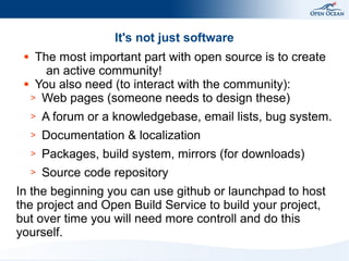 It's not just software
The most important part with open source is to create
an active community!
● You also need (to interact with the community):
> Web pages (someone needs to design these)
●

>

A forum or a knowledgebase, email lists, bug system.

>

Documentation & localization

>

Packages, build system, mirrors (for downloads)

>

Source code repository

In the beginning you can use github or launchpad to host
the project and Open Build Service to build your project,
but over time you will need more controll and do this
yourself.

 
