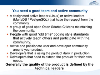 You need a good team and active community
●

●

●

●

●
●

A designated active leader (Linux) or active leaders
(MariaDB / PostgreSQL) that have the respect from the
community.
A group of good open Open Source Citizens maintaining
the community.

People with good "old time" coding style standards
that actively teach others and participate with the
community.

Active and passionate user and developer community
around your product.
Developers that is using the product daily in production.
Developers that need to extend the product for their own
needs.

Generally the quality of the product is defined by the
technical leaders

 