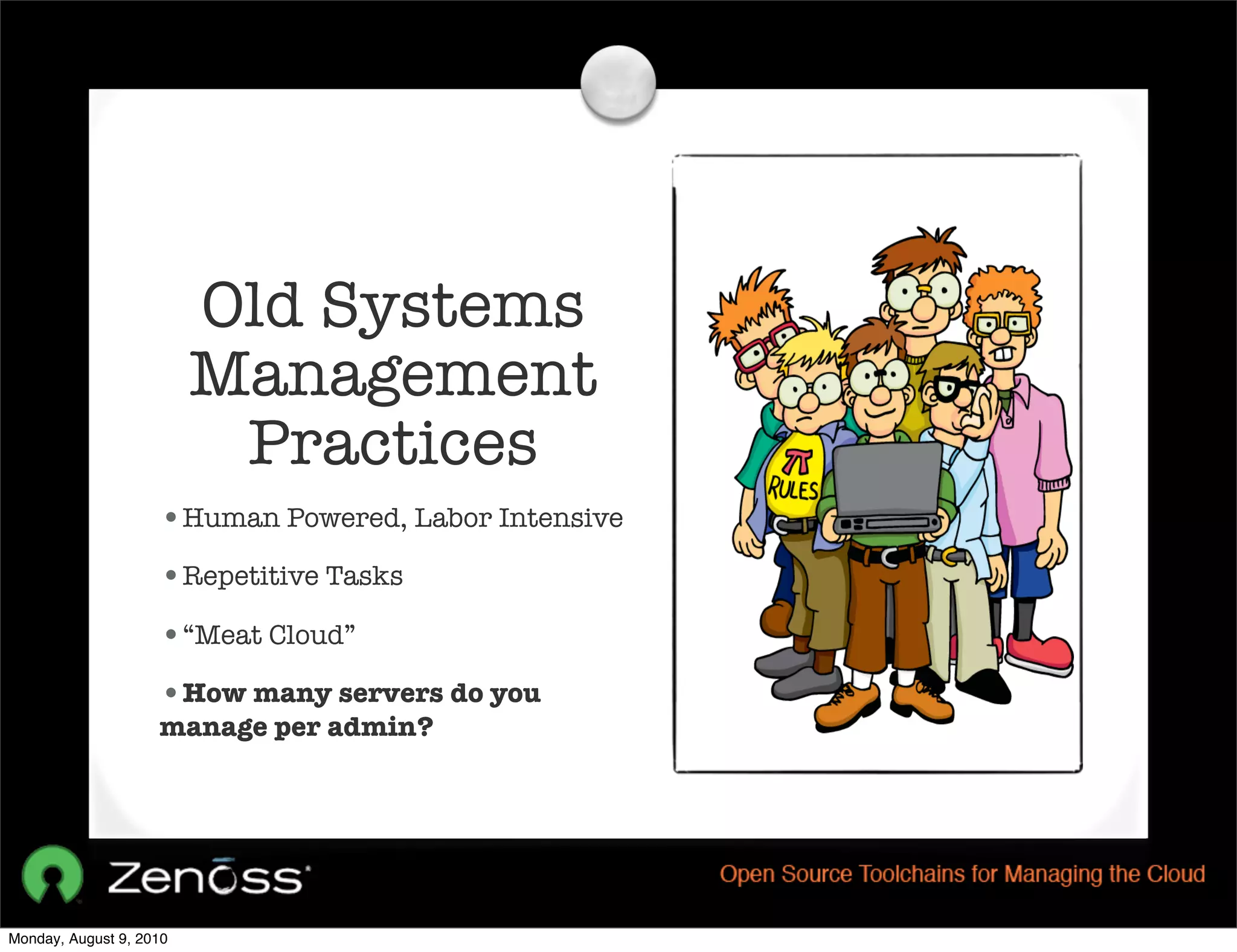 Old Systems
                         Management
                          Practices
                    •Human Powered, Labor Intensive
                    •Repetitive Tasks
                    •“Meat Cloud”
                    •How many servers do you
                    manage per admin?




Monday, August 9, 2010
 