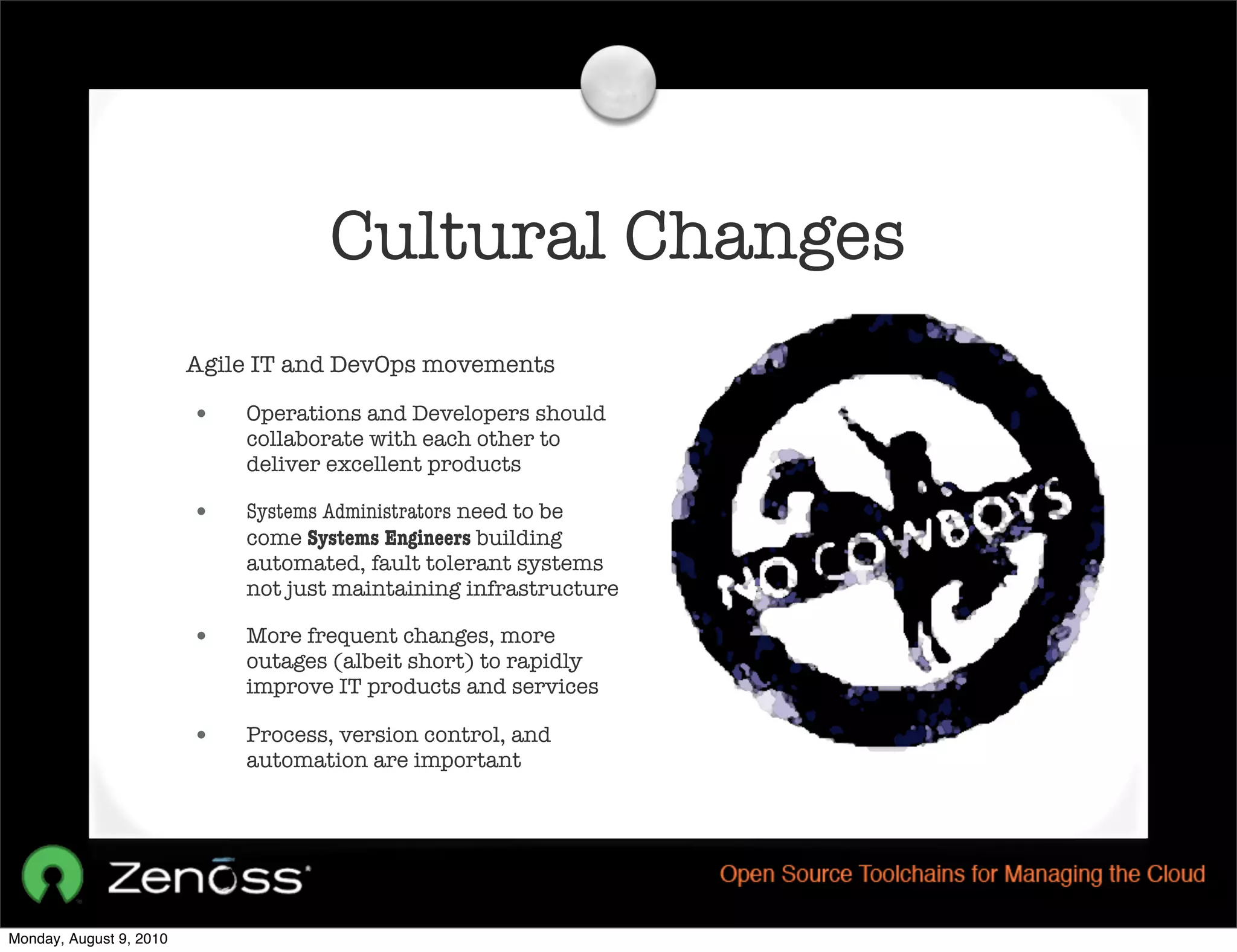 Cultural Changes
                         Agile IT and DevOps movements

                         •   Operations and Developers should
                             collaborate with each other to
                             deliver excellent products

                         •   Systems Administrators need to be
                             come Systems Engineers building
                             automated, fault tolerant systems
                             not just maintaining infrastructure

                         •   More frequent changes, more
                             outages (albeit short) to rapidly
                             improve IT products and services

                         •   Process, version control, and
                             automation are important




Monday, August 9, 2010
 