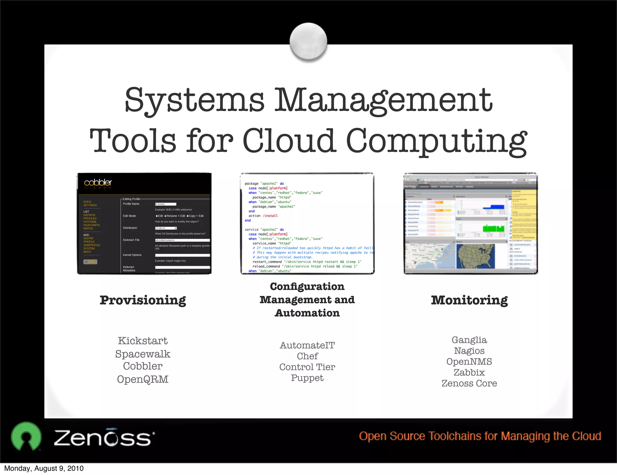Systems Management
                         Tools for Cloud Computing


                                         Conﬁguration
                         Provisioning   Management and   Monitoring
                                          Automation

                           Kickstart                        Ganglia
                                          AutomateIT
                           Spacewalk                        Nagios
                                             Chef
                                                           OpenNMS
                            Cobbler       Control Tier
                                                            Zabbix
                           OpenQRM          Puppet
                                                          Zenoss Core




Monday, August 9, 2010
 
