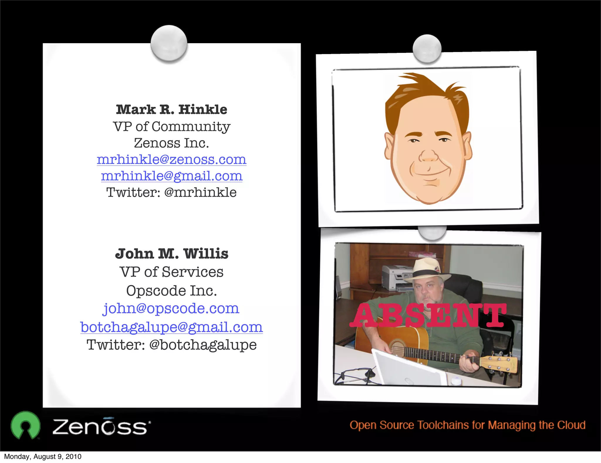 Mark R. Hinkle
                           VP of Community
                              Zenoss Inc.
                         mrhinkle@zenoss.com
                         mrhinkle@gmail.com
                          Twitter: @mrhinkle



                          John M. Willis
                          VP of Services
                           Opscode Inc.
                        john@opscode.com
                     botchagalupe@gmail.com    ABSENT
                      Twitter: @botchagalupe




Monday, August 9, 2010
 