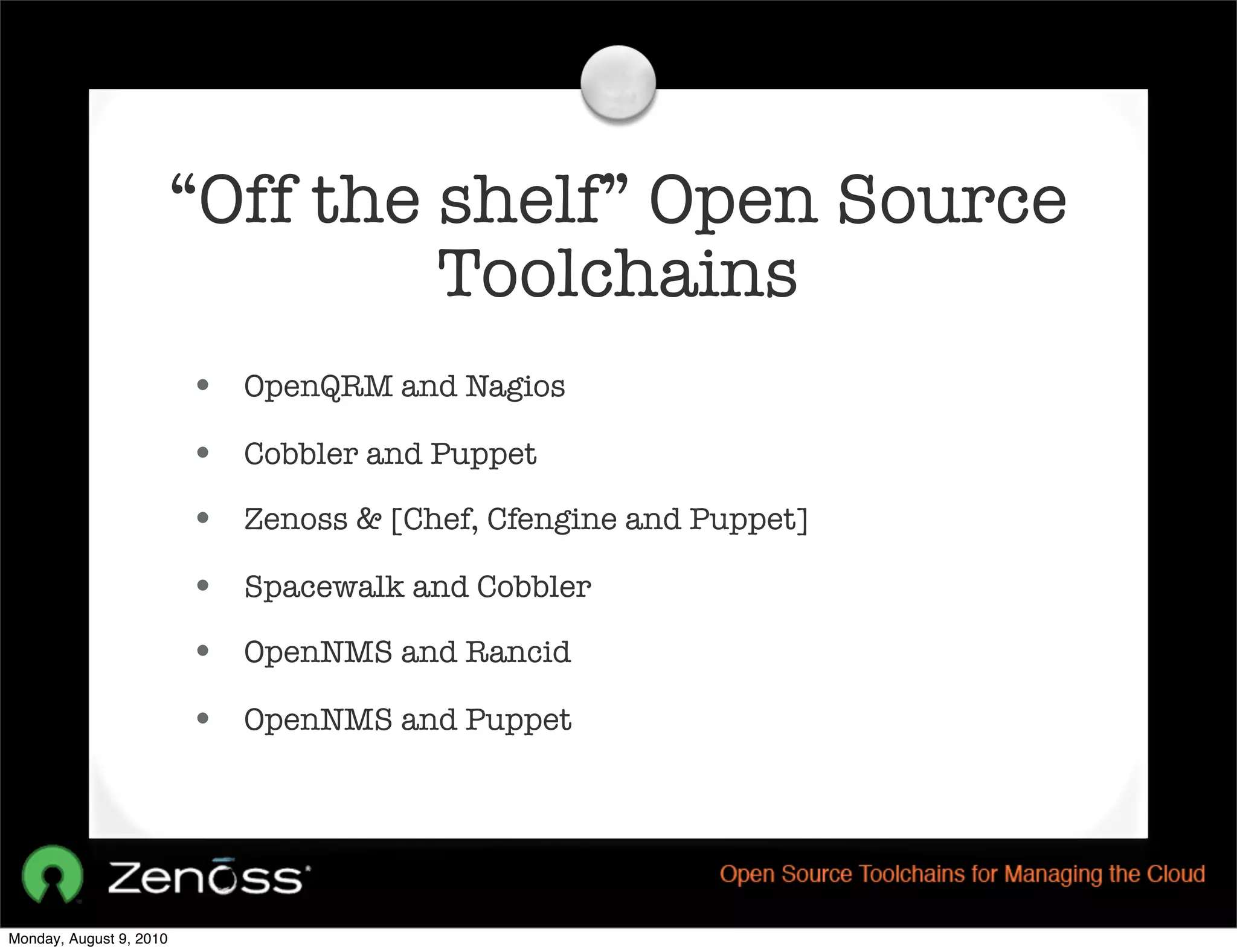 “Off the shelf” Open Source
                                  Toolchains
                         • OpenQRM and Nagios
                         • Cobbler and Puppet
                         • Zenoss & [Chef, Cfengine and Puppet]
                         • Spacewalk and Cobbler
                         • OpenNMS and Rancid
                         • OpenNMS and Puppet




Monday, August 9, 2010
 