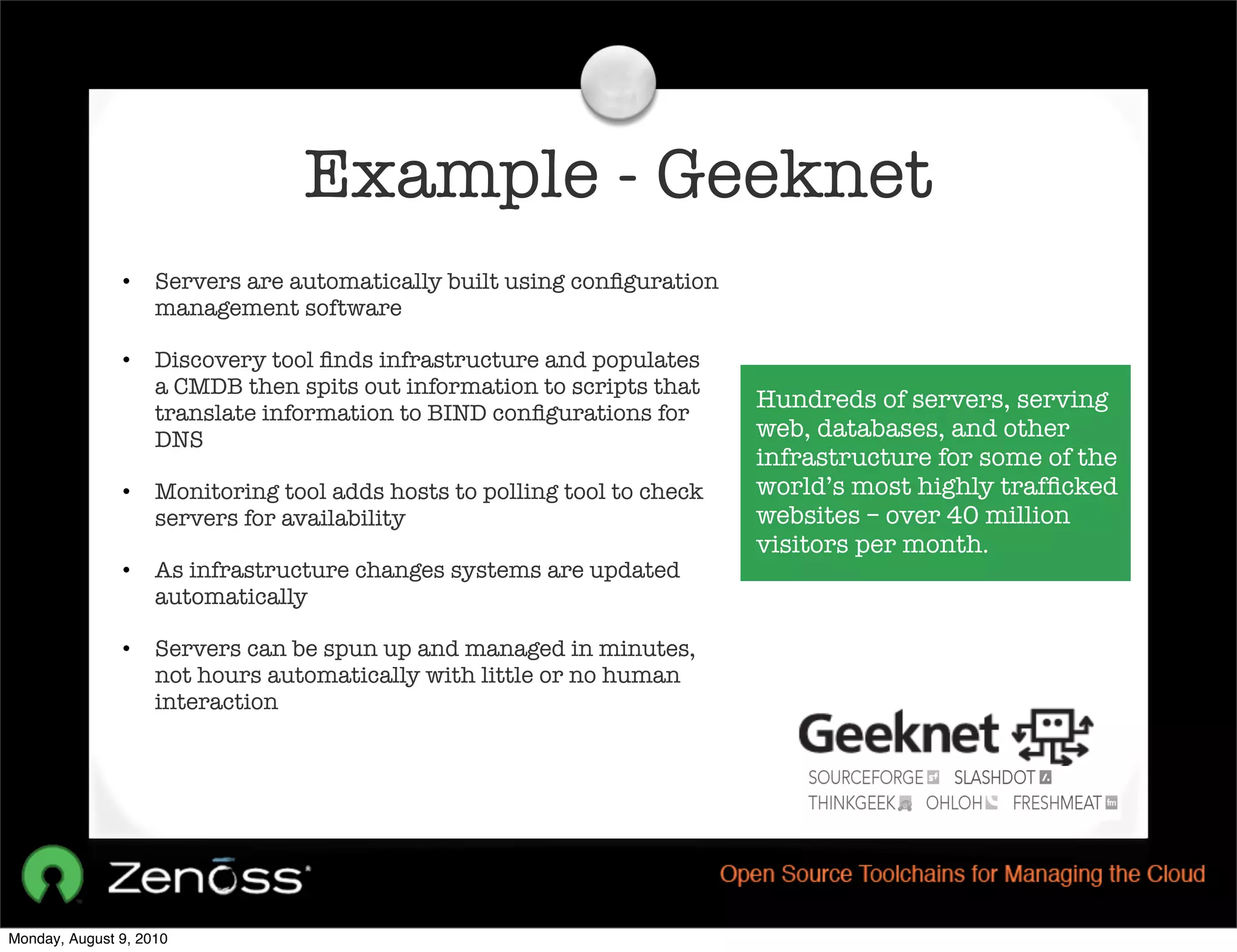 Example - Geeknet
               •    Servers are automatically built using conﬁguration
                    management software

               •    Discovery tool ﬁnds infrastructure and populates
                    a CMDB then spits out information to scripts that
                                                                          Hundreds of servers, serving
                    translate information to BIND conﬁgurations for
                    DNS                                                   web, databases, and other
                                                                          infrastructure for some of the
               •    Monitoring tool adds hosts to polling tool to check   world’s most highly trafﬁcked
                    servers for availability                              websites – over 40 million
                                                                          visitors per month.
               •    As infrastructure changes systems are updated
                    automatically

               •    Servers can be spun up and managed in minutes,
                    not hours automatically with little or no human
                    interaction




Monday, August 9, 2010
 