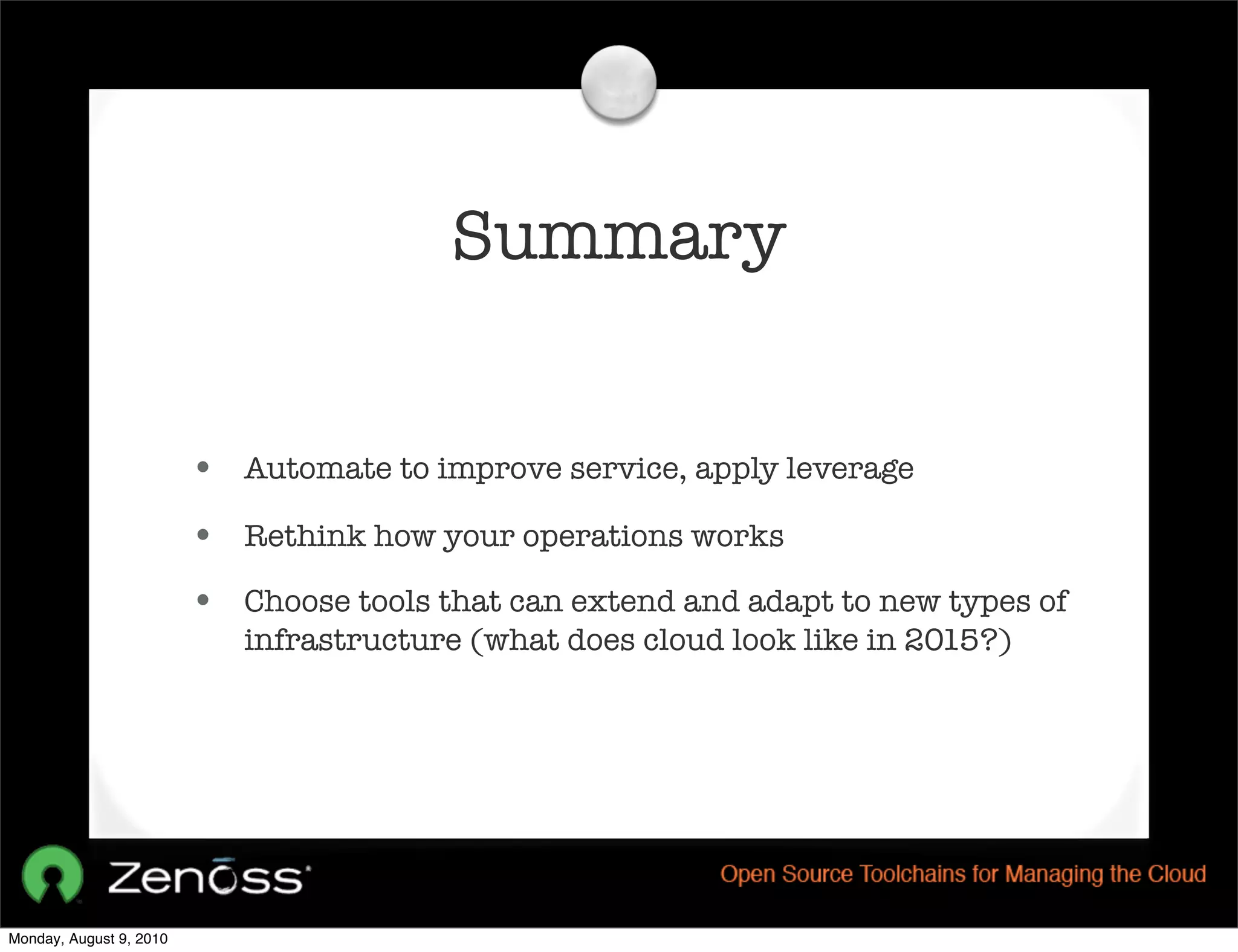 Summary


                         • Automate to improve service, apply leverage
                         • Rethink how your operations works
                         • Choose tools that can extend and adapt to new types of
                            infrastructure (what does cloud look like in 2015?)




Monday, August 9, 2010
 